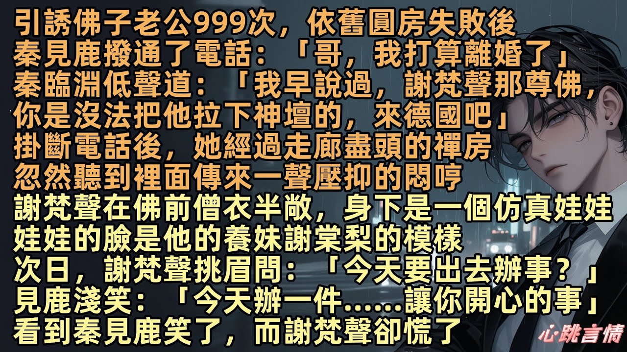 引誘佛子老公999次，依舊圓房失敗後，秦見鹿撥通了電話：「哥，我打算離婚了」秦臨淵道：「我早說過，謝梵聲那尊佛，你是沒法把他拉下神壇，來德國吧」此時，謝梵聲身下是一個仿真娃娃，臉是他的養妹謝棠梨的模樣