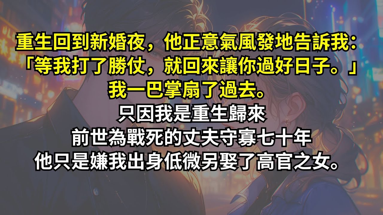 重生回到新婚夜，他正意氣風發地告訴我：「等我打了勝仗，就回來讓你過好日子。」我一巴掌扇了過去。只因我是重生歸來，前世為戰死的丈夫守寡七十年他只是嫌我出身低微另娶了高官之女。