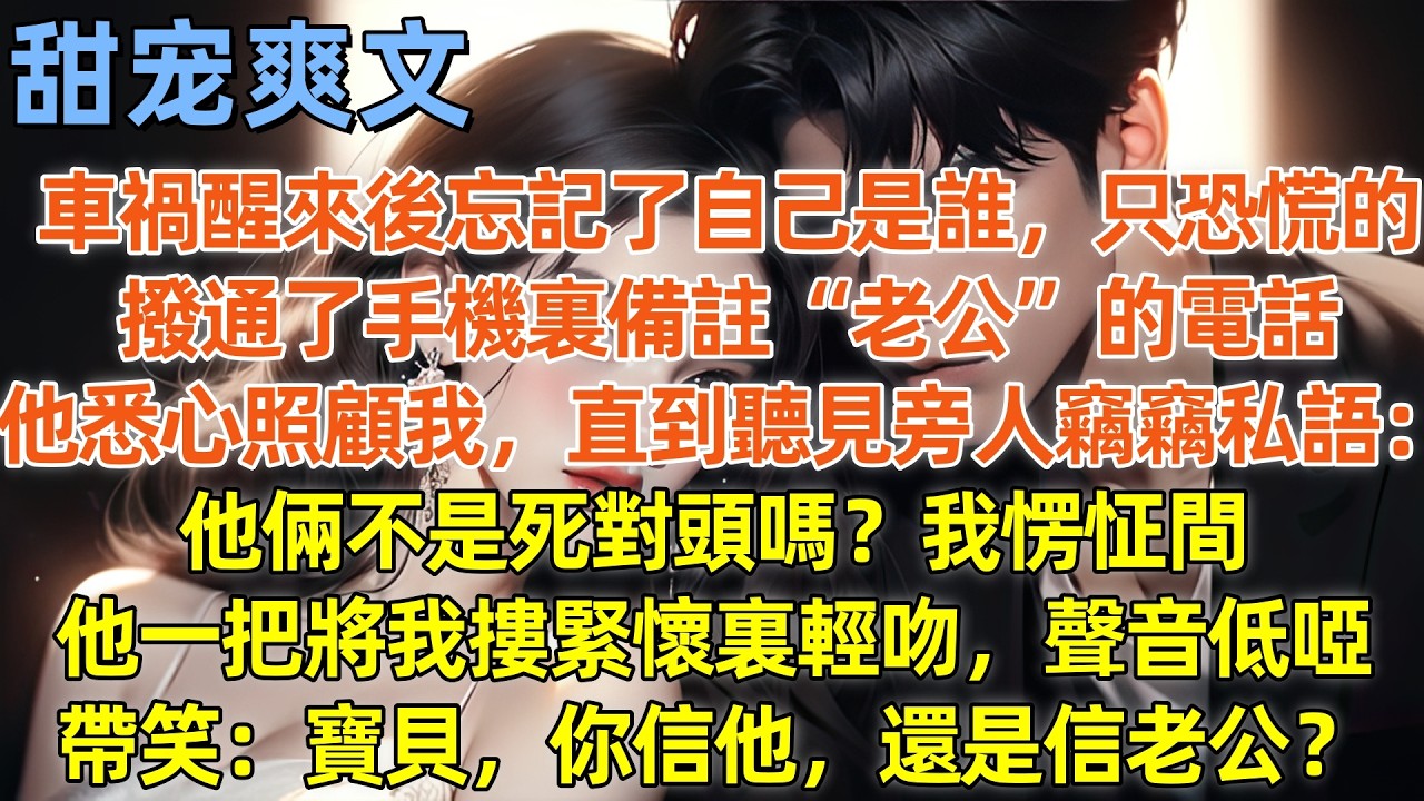 車禍醒來後忘記了自己是誰，只恐慌的撥通了手機裏備註“老公”的電話，他悉心照顧我，直到聽見旁人竊竊私語：他倆不是死對頭嗎？我愣怔間，他一把將我摟緊懷裏輕吻，聲音低啞帶笑：寶貝，你信他，還是信老公？#霸總