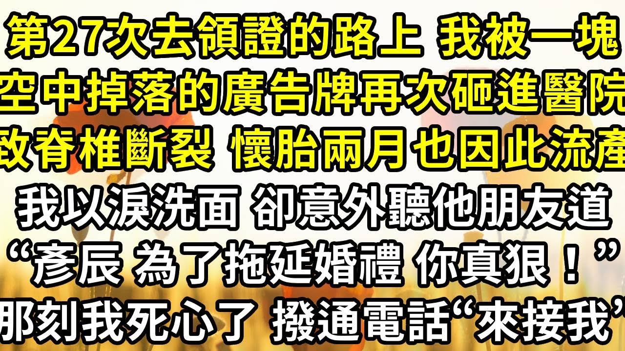 第27次去領證的路上 我被一塊空中掉落的廣告牌再次砸進醫院，導致脊椎斷裂 懷胎兩月也因此流產，我每日以淚洗面 卻意外聽他朋友道“彥辰 為了拖延婚禮 妳真是狠心！”那一刻 我死心了 撥通電話“來接我！