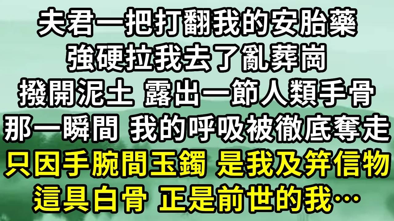 夫君一把打翻我的安胎藥。強硬拉我去了亂葬崗。撥開泥土 露出一節人類手骨。那一瞬間 我的呼吸被徹底奪走。只因手腕間玉鐲 是我及笄信物。這具白骨 正是前世的我…#小说