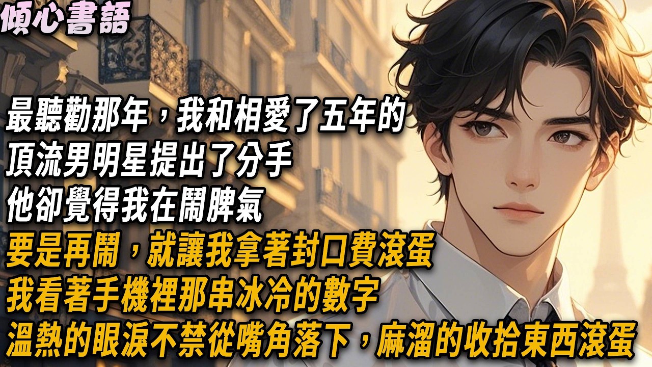 最聽勸那年，我和相愛了五年的頂流男明星提出了分手。他卻覺得我在鬧脾氣，要是再鬧，就讓我拿著封口費滾蛋。我看著手機裡那串冰冷的數字，溫熱的眼淚不禁從嘴角落下，麻溜的收拾東西滾蛋...#娛樂圈 #小說
