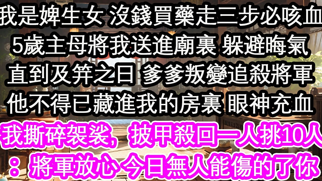 我是婢生女 沒錢買藥走三步必咳血5歲主母將我送進廟裏 躲避晦氣直到及笄之日 爹爹叛變追殺將軍他不得已藏進我的房裏 眼神充血我撕碎袈裟，披甲殺回一人挑10人：將軍放心 今日無人能傷的了你【花開】【愛情】