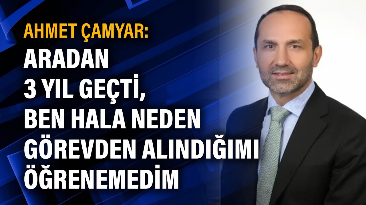 Ahmet Çamyar: Aradan 3 yıl geçti, ben hala neden görevden alındığımı öğrenemedim