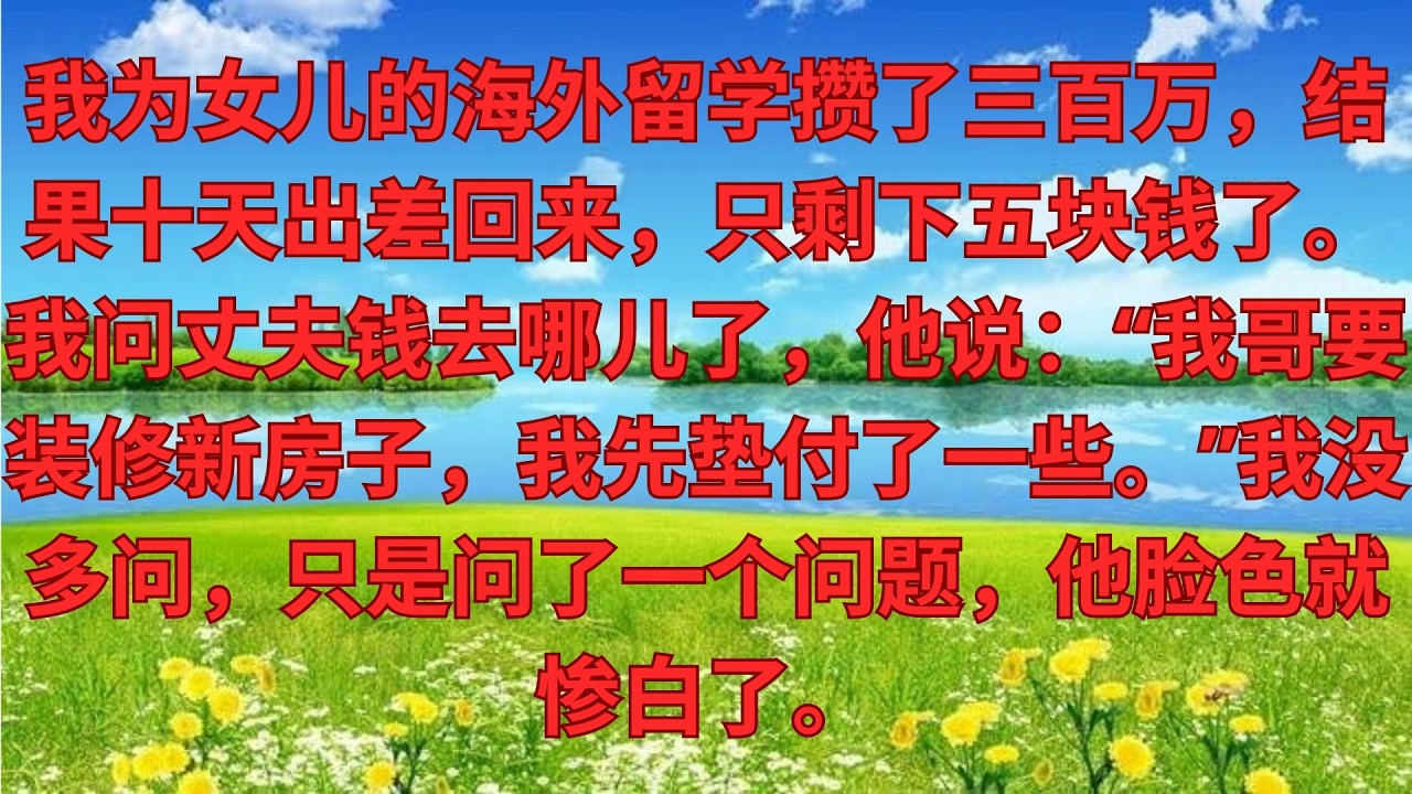 我給女兒存300萬留學金，出差10天回來髮現隻剩5塊，我問老公錢呢，他：大哥要裝修新房，我先墊了。我