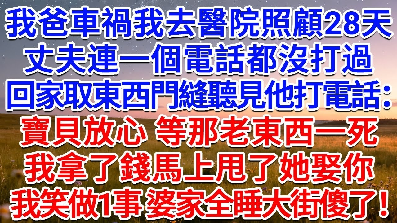我爸車禍我去醫院照顧28天，丈夫連一個電話都沒打過，回家取東西門縫聽見他打電話：寶貝放心，等那老東西一死，我拿了錢馬上甩了她娶你！我冷笑做1事 婆家全睡大街傻了！#為人處世 #生活經驗 #情感故