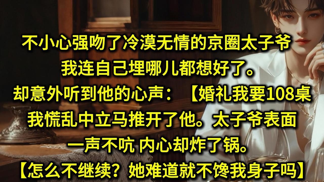 不小心强吻了冷漠无情的京圈太子爷，我连自己埋哪儿都想好了。却意外听到了他的心声：【婚礼我要108桌】我慌乱中立马推开了他。太子爷表面一声不吭，内心却炸了锅。【怎么不继续了？老婆难道就不馋我身子吗