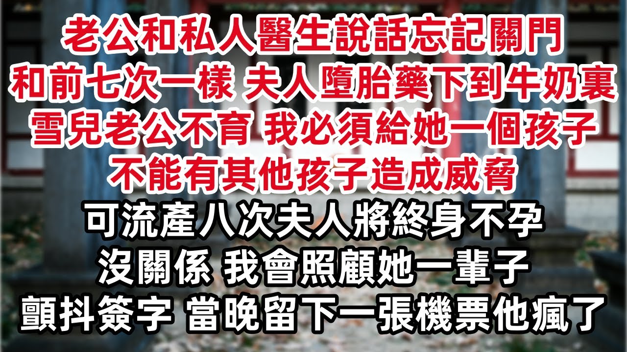 老公和私人醫生說話忘記關門  和前七次一樣 夫人墮胎藥已下到牛奶裏 雪兒老公不育 我必須給她一個孩子  可流產八次夫人將終身不孕…… 沒關係 我會照顧她一輩子 顫抖簽字 當晚留下一張機票他瘋了