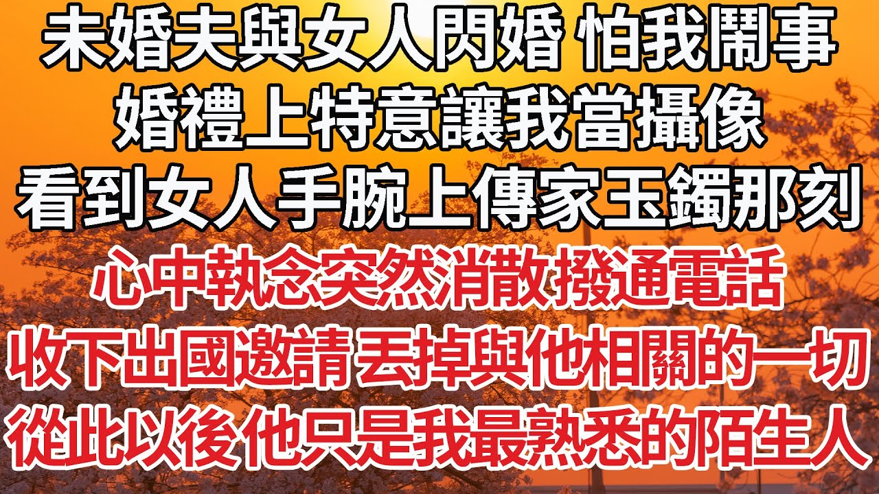 【完結】未婚夫與女人閃婚 怕我鬧事，婚禮上特意讓我當攝像，看到女人手腕上傳家玉鐲那刻，心中執念突然消散 撥通電話，收下出國邀請 丟掉與他相關的一切，從此以後 他只是我最熟悉的陌生人【爽文】【婚姻】