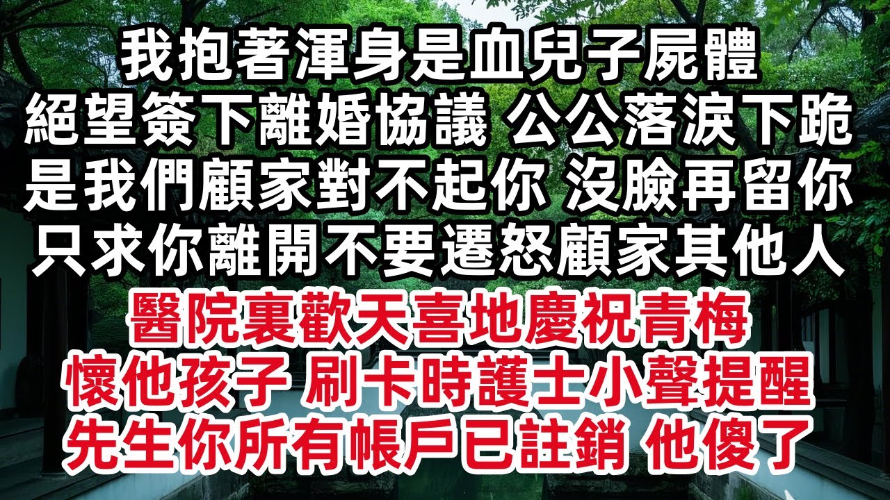 我抱著渾身是血兒子屍體 絕望簽下離婚協議 公公落淚下跪是我們顧家對不起你 沒臉再留你 只求你離開不要遷怒顧家其他人 醫院裏歡天喜地慶祝青梅懷他孩子 刷卡時護士小聲提醒 先生你所有帳戶已註銷 他傻了
