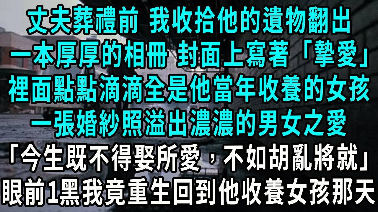丈夫葬禮前 我收拾他的遺物翻出，一本厚厚的相冊 封面上寫著「摯愛」，裡面點點滴滴是養女的喜怒哀樂，一張婚紗照溢出濃濃的男女之愛，今生既不得娶所愛，不如胡亂將就，眼前一黑我竟重生回到他收養女孩那天