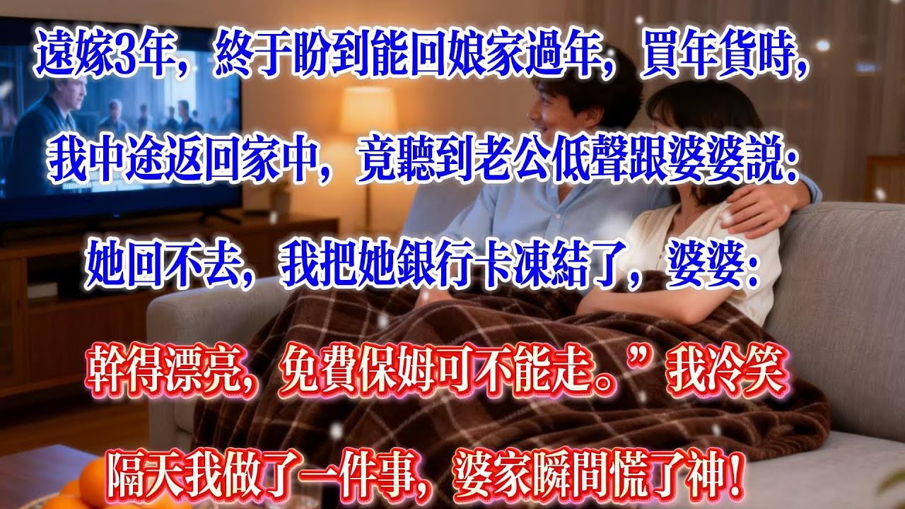 远嫁3年，终于盼到能回娘家过年。买年货时，我中途返回家中，竟听到老公低声跟婆婆说：“她回不去，我把她银行卡冻结了。”婆婆：“干得漂亮，免费保姆可不能走。”我冷笑。隔天我做了一件事，婆家瞬间慌了神！