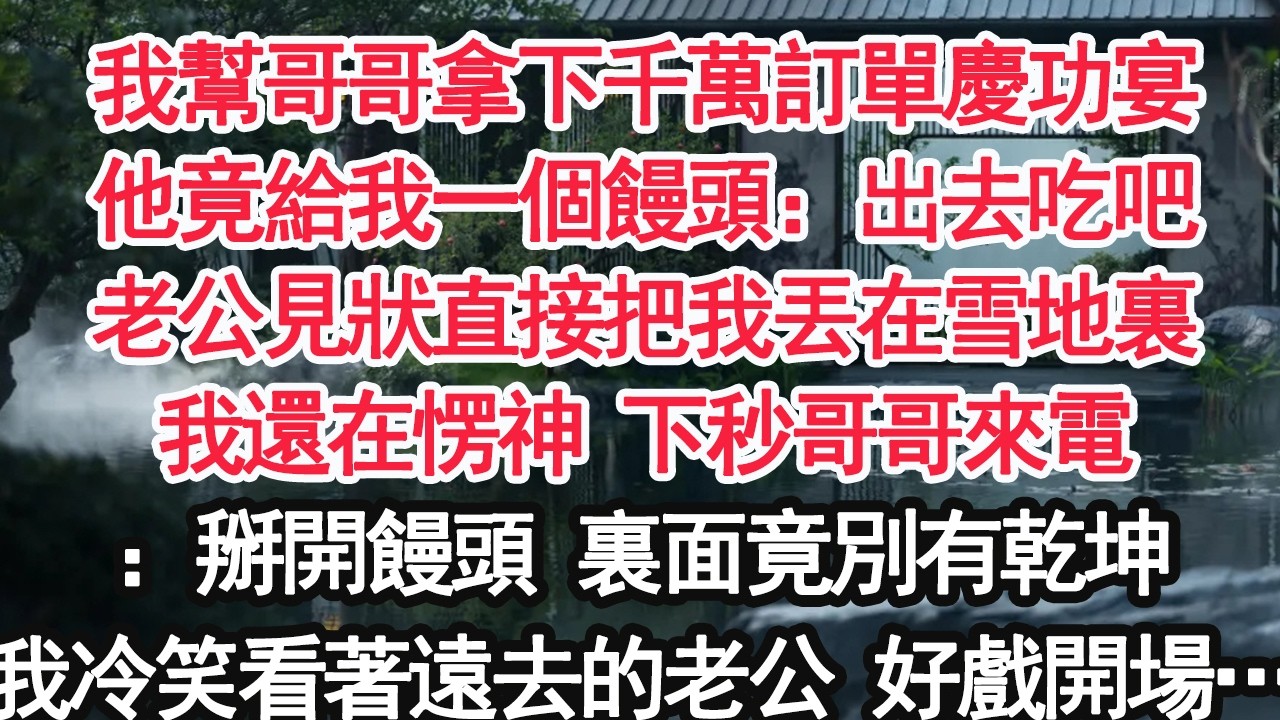 我幫哥哥拿下千萬訂單慶功宴他竟給我一個饅頭：出去吃吧老公見狀直接把我丟在雪地裏我還在愣神 下秒哥哥來電：掰開饅頭 裏面竟別有乾坤我冷笑看著遠去的老公 好戲開場… 【顧亞男】【大女主】【婚姻自主】