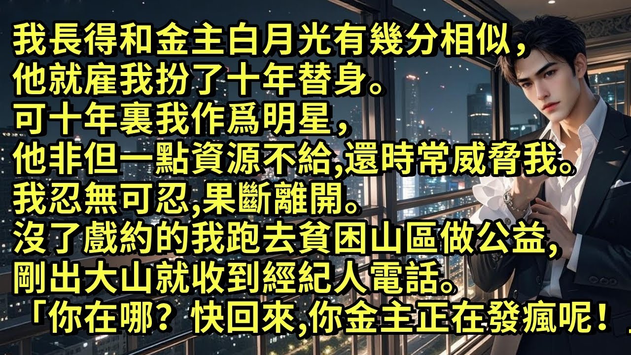 我長得和金主白月光有幾分相似，他就雇我扮了十年替身。可十年裏我作爲明星，他一點資源不給。我忍無可忍離開。沒了戲約的我跑去貧困山區做公益，剛出大山就收到經紀人電話「你在哪兒呢？快回來，你金主正發瘋呢！」