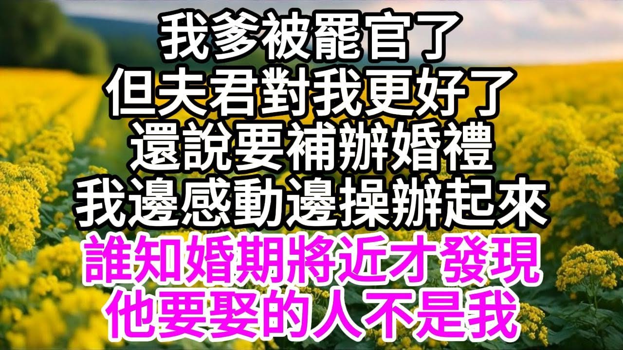 我爹被罷官了，但夫君對我更好了，還說要補辦婚禮，我邊感動邊操辦起來，誰知婚期將近才發現，他要娶的人不是我 【美好人生】