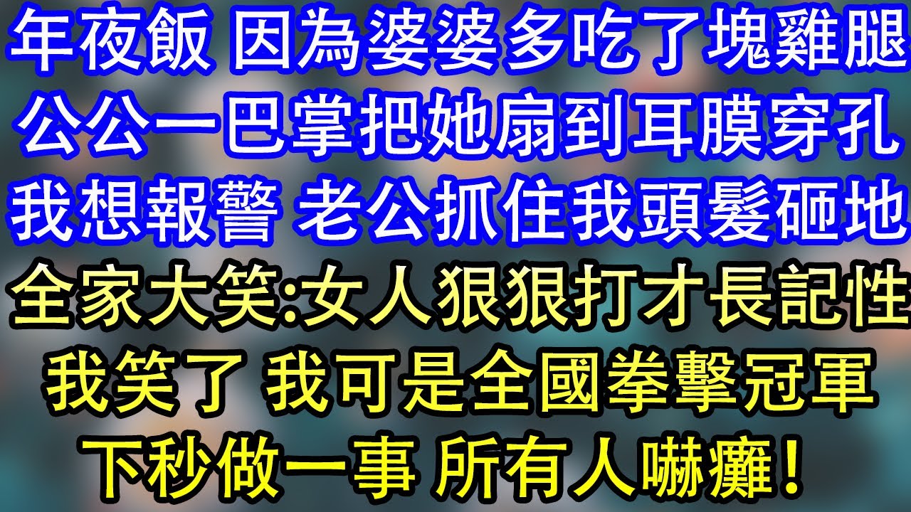 年夜飯 因為婆婆多吃了塊雞腿公公一巴掌把她扇到耳膜穿孔我想報警 老公抓住我頭髮砸地全家大笑:女人狠狠打才長記性我笑了 我可是全國拳擊冠軍下秒做一事 所有人嚇癱！