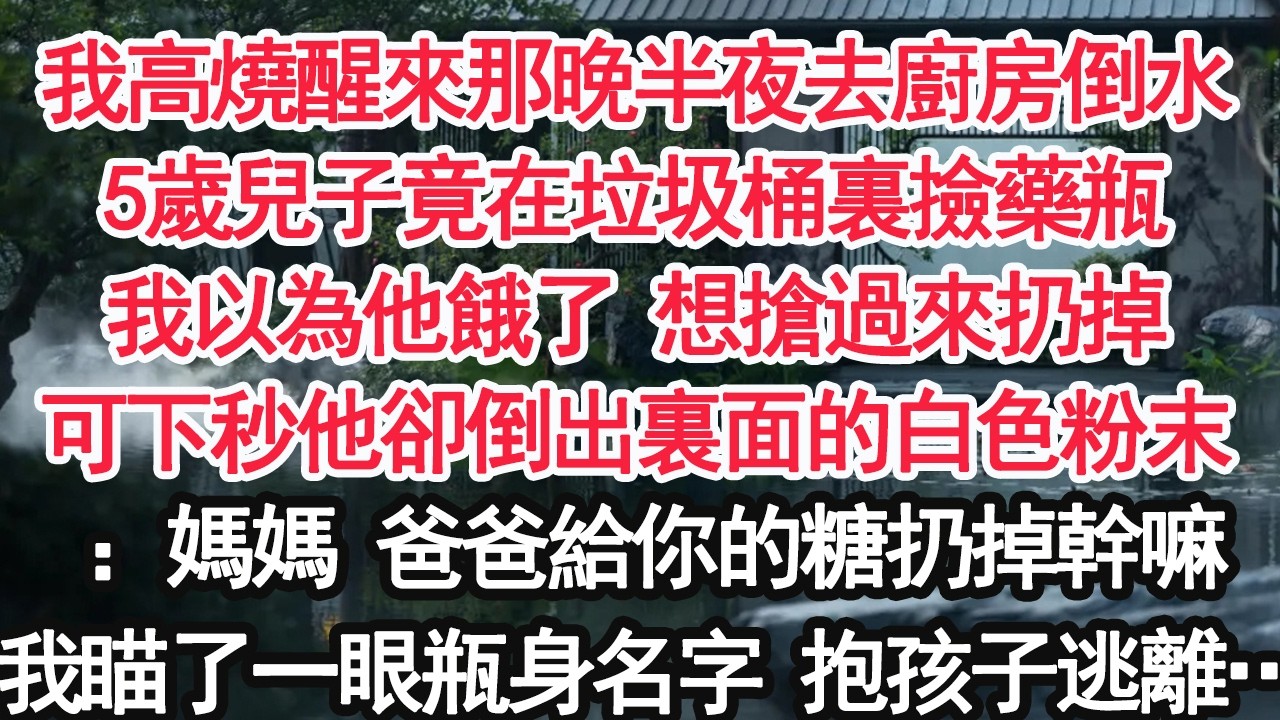 我高燒醒來那晚半夜去廚房倒水5歲兒子竟在垃圾桶裏撿藥瓶我以為他餓了 想搶過來扔掉可下秒他卻倒出裏面的白色粉末：媽媽 爸爸給你的糖扔掉幹嘛我瞄了一眼瓶身名字 抱孩子逃離…【顧亞男】【大女主】【婚姻自主】