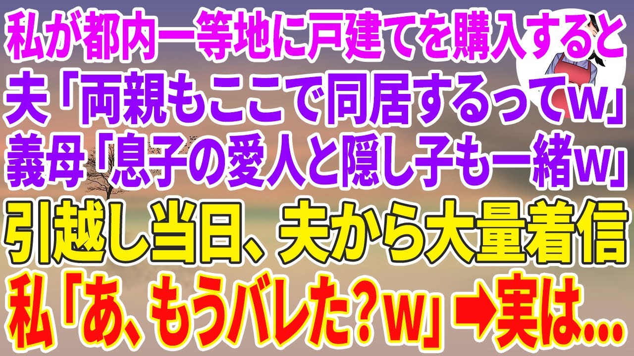 【スカッとする話】私が都内一等地に戸建てを購入すると、夫「両親もここで同居するってw」義母「息子の愛人と隠し子も一緒よw」引越し当日、夫から大量着信→私「あ、もうバレた？w」実は…