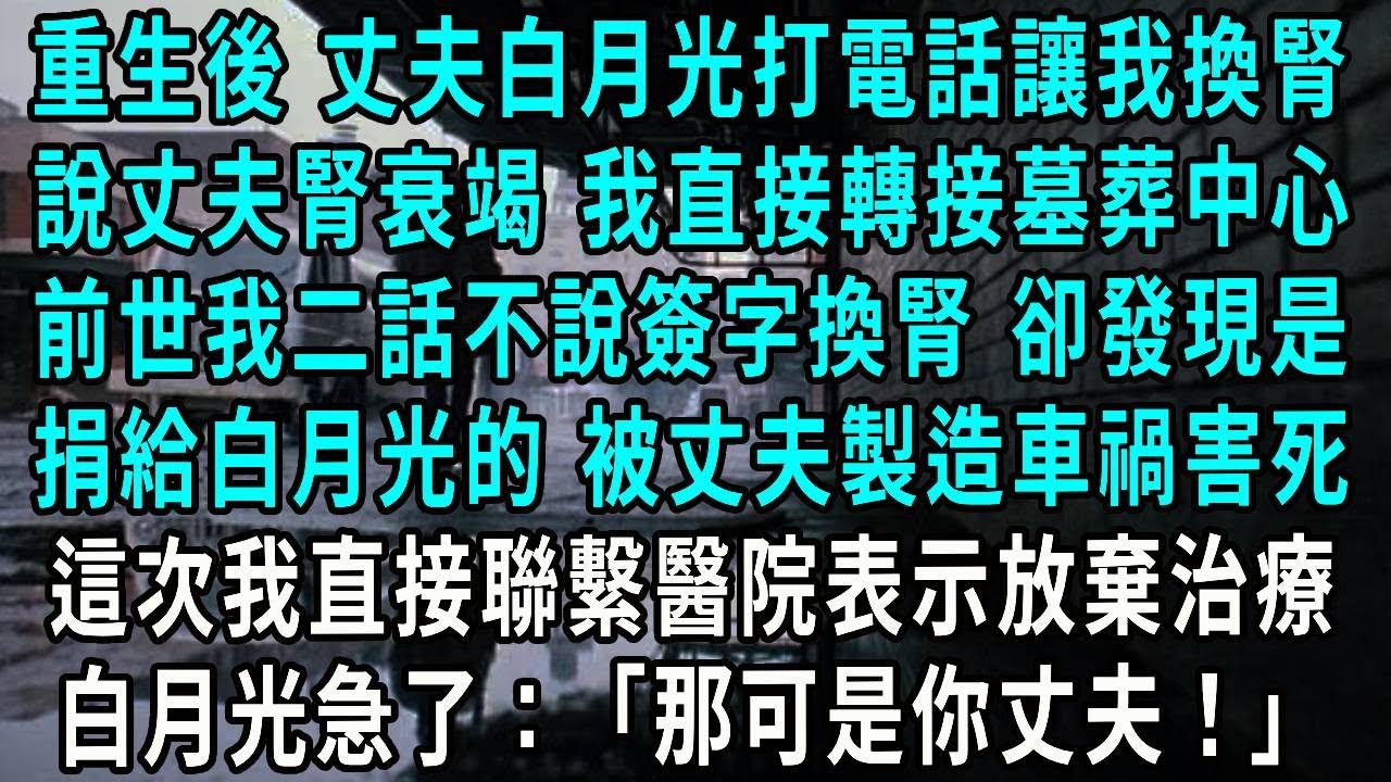 重生後 丈夫白月光打電話讓我換腎，丈夫腎衰竭 我直接轉接墓葬中心，前世我二話不說簽字換腎 卻發現是，捐給白月光的 被丈夫製造車禍害死，這次我直接聯繫醫院表示放棄治療，白月光急了：那可是你丈夫！