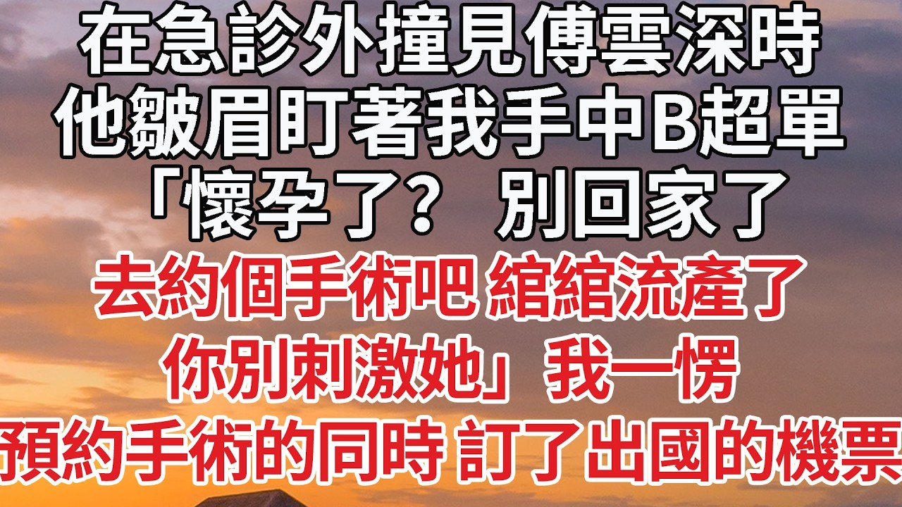 【完結】在急診外撞見傅雲深時，他皺眉盯著我手中B超單，「懷孕了？ 別回家了，去約個手術吧 綰綰流產了，你別刺激她」我一愣，預約手術的同時 訂了出國的機票#婚姻 #情感 #豪门