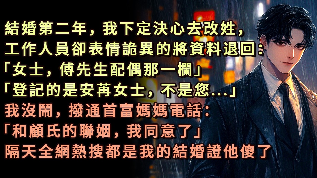 結婚第二年，我下定決心去改姓，工作人員卻表情詭異的將資料退回：「女士，傅先生配偶那一欄」「登記的是安苒女士，不是您」我沒鬧，撥通首富媽媽電話：「和顧氏的聯姻，我同意了」隔天全網熱搜都是我的結婚證他傻了