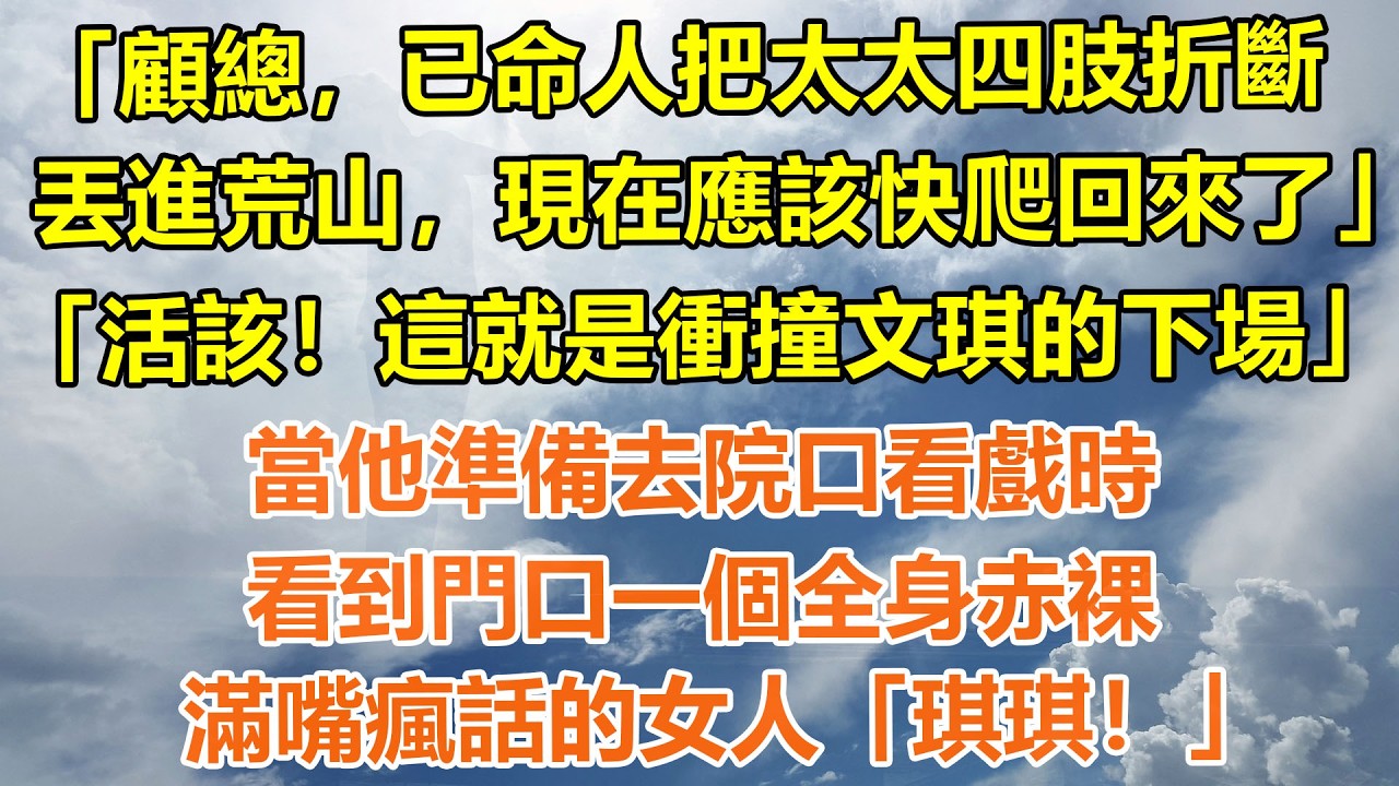 （完結爽文）「顧總，已命人把太太四肢折斷丟進荒山，現在應該快爬回來了」「活該！這就是衝撞文琪的下場」當他準備去院口看戲時，看到門口一個全身赤裸，滿嘴瘋話的女人「琪琪！」#情感生活#老年人#幸福生活