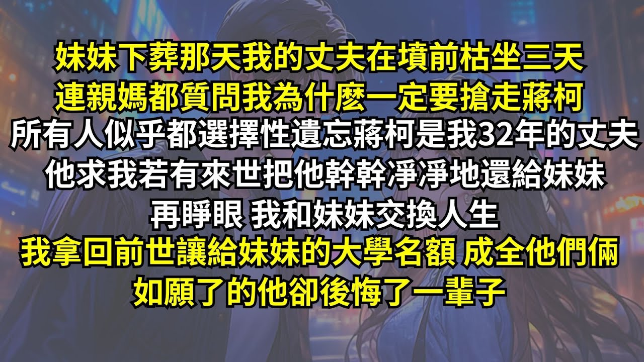 妹妹下葬那天丈夫在墳前枯坐三天，連親媽都質問我為什麽要搶走他！所有人似乎都遺忘蔣柯是我32年的丈夫。他求我若有來世把他幹幹凈凈還給妹妹，再睜眼，我拿回前世讓給妹妹的大學名額，如願了的他卻後悔了一輩子。