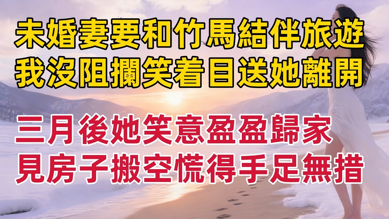 未婚妻要和竹馬結伴旅遊，我沒阻攔笑着目送她離開！三月後她笑意盈盈歸家，見房子搬空 慌得手足無措 #出軌小說 #愛情故事 #白月光 #幸福人生#生活经验 #情感故事 #退休生活
