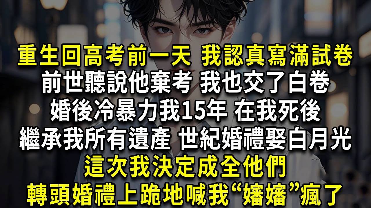 重生回高考前一天 我認真寫滿試卷，前世聽說他棄考 我也交了白卷，婚後冷暴力我15年 在我死後，繼承我所有遺產 世紀婚禮娶白月光，這次我決定成全他們，轉頭婚禮上跪地喊我“嬸嬸”瘋了