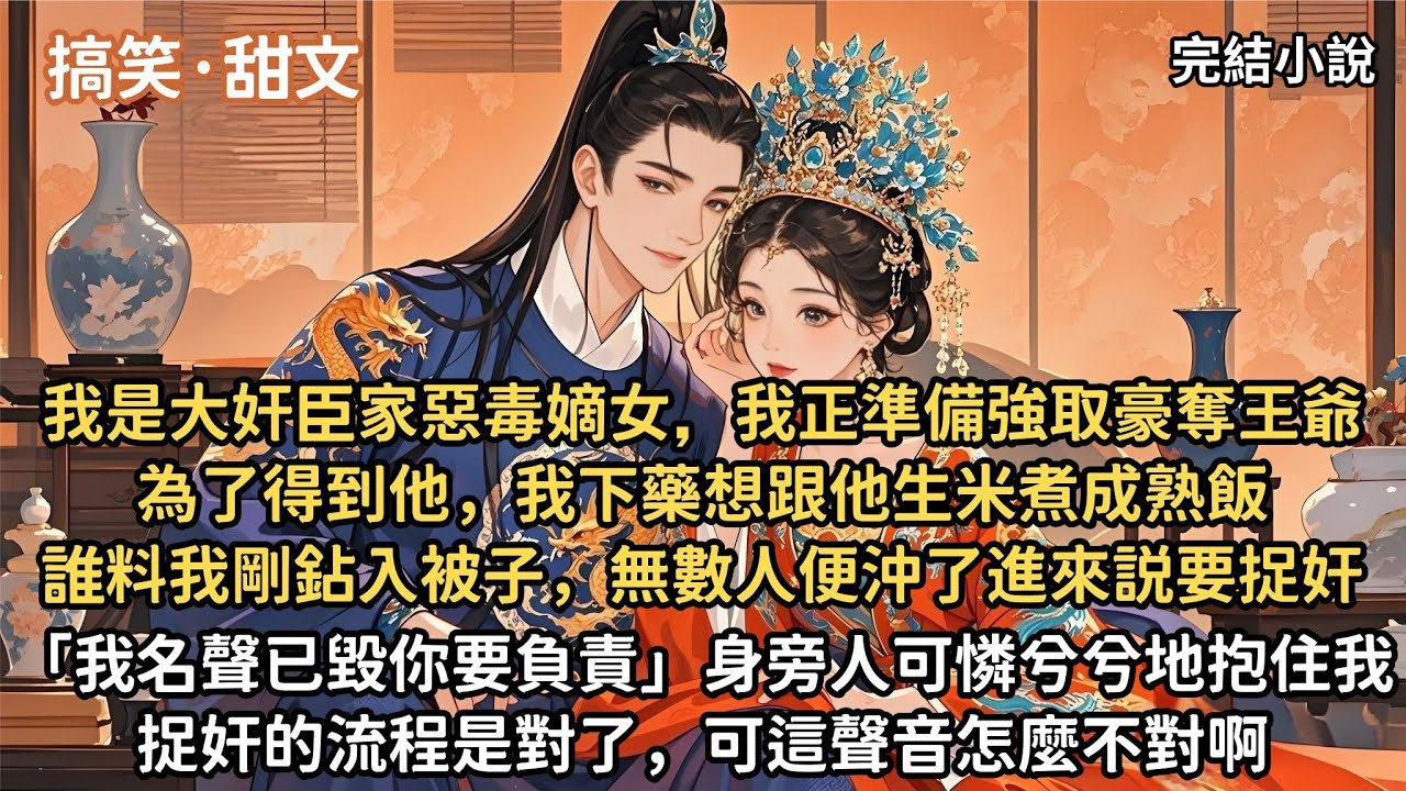 我是大奸臣家惡毒嫡女，此刻我正準備強取豪奪王爺，為了得到他，我下藥想跟他生米煮成熟飯，誰料我剛鉆入被子「我名聲已毀，你要負責」身旁人可憐兮兮地抱住我。捉奸的流程是對了，可這聲音怎麼不對啊【一口氣看完】