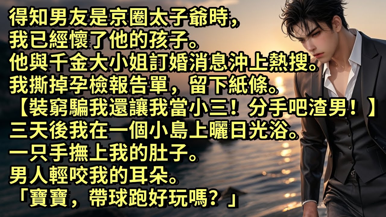 得知男友是京圈太子爺時，我已懷了他的孩子。他與千金大小姐訂婚消息沖上熱搜。我留下紙條離開【裝窮騙我還想讓我當小三！分手吧渣男！】三天後我在一個小島上曬日光浴，一只手撫上我的肚子「寶寶，帶球跑好玩嗎？」