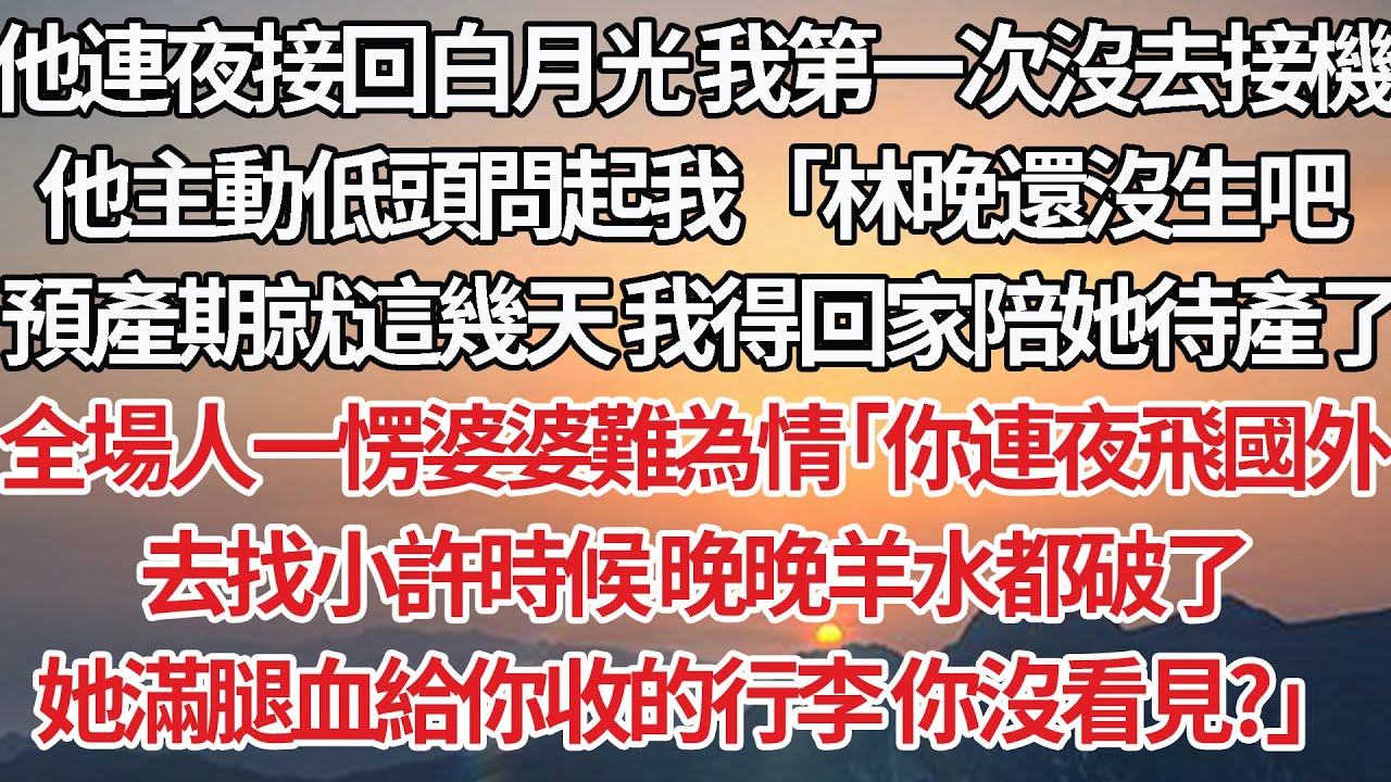 【完結】他連夜接回白月光我第一次沒去接機，他主動低頭問起我「林晚沒生吧，這幾天預產期我得回家陪她待產了」全場人一愣婆婆難為情「你連夜飛國外，去找小許時候晚晚羊水都破了，她滿腿血給你收的行李你沒看見？」