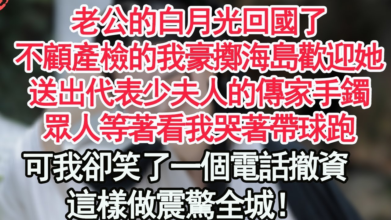 老公的白月光回國了，不顧產檢的我豪擲海島歡迎她，送出代表少夫人的傳家手鐲，眾人等著看我哭著帶球跑，可我卻笑了一個電話撤資，這樣做震驚全城！【顧亞男】【高光女主】【爽文】【情感】