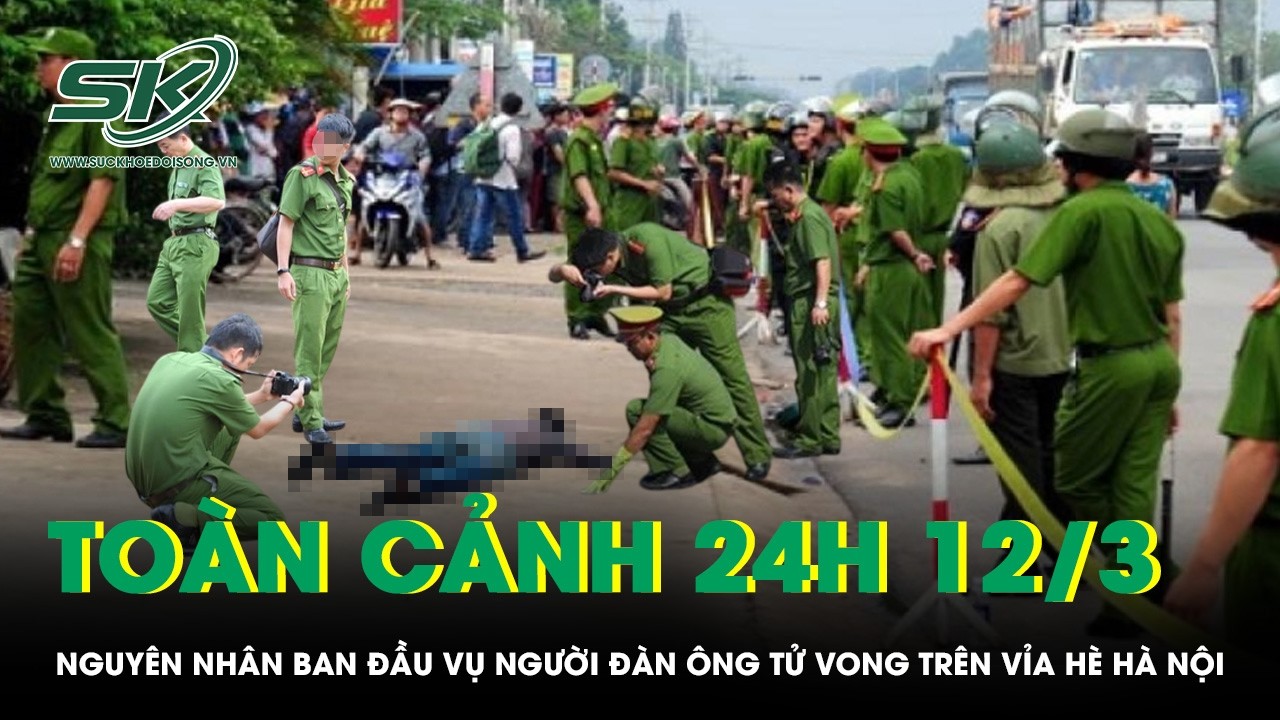 Toàn cảnh 24H 12/3: Nguyên nhân ban đầu vụ người đàn ông tử vong trên vỉa hè Hà Nội