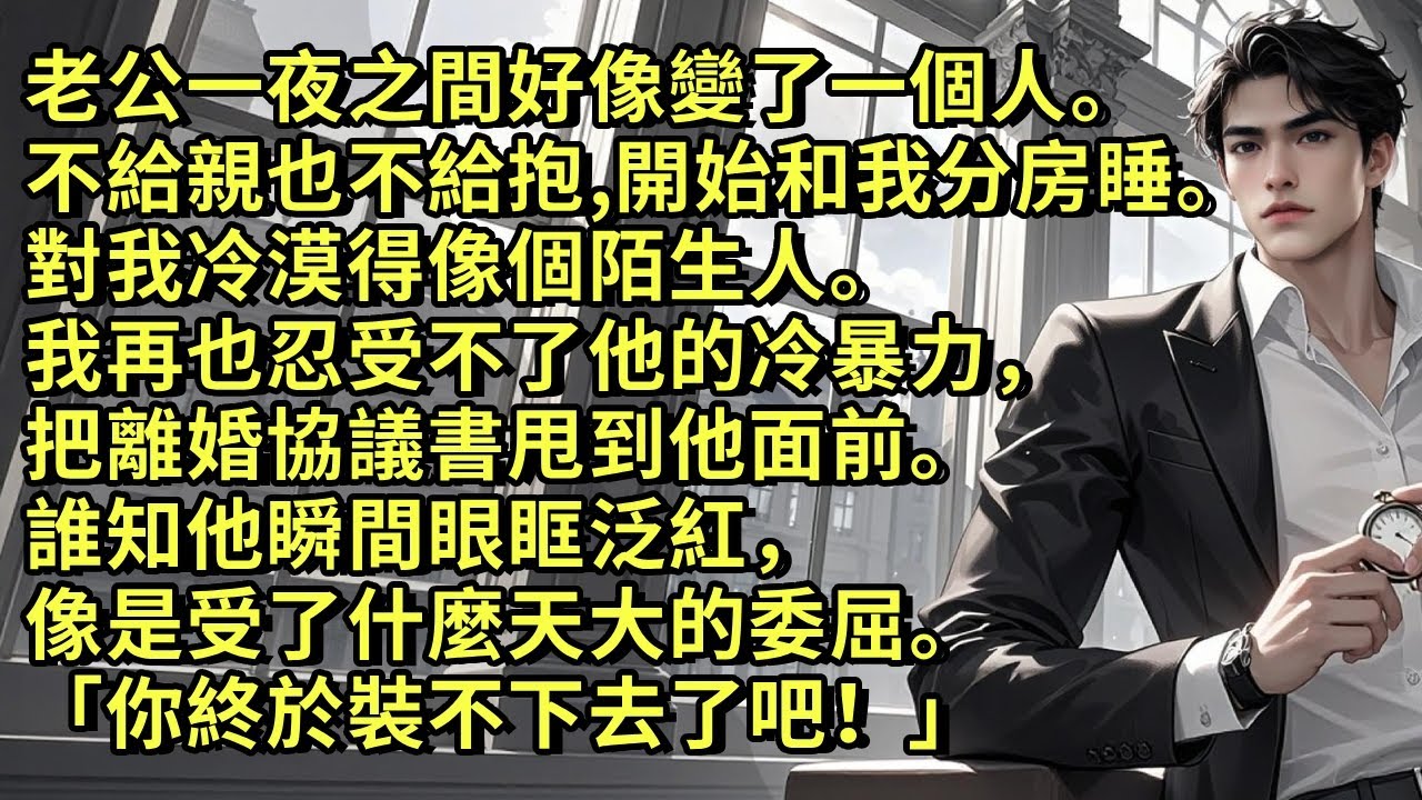 老公一夜之間好像變了一個人。不給親也不給抱，開始和我分房睡。對我冷漠得像個陌生人。我再也忍受不了他的冷暴力，把離婚協議書甩到他面前。誰知他瞬間眼眶泛紅，像是受了什麼天大的委屈:「你終於裝不下去了吧！」