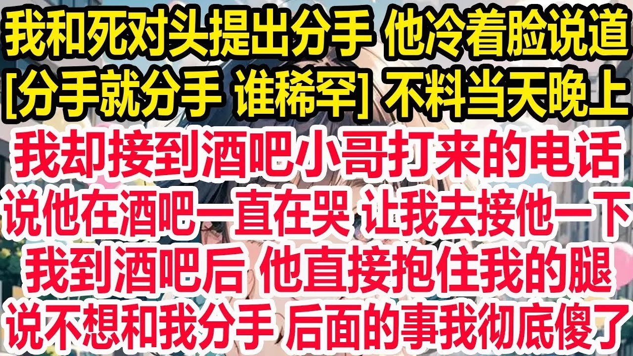 我和死对头提出分手 他冷着脸说道， 分手就分手 谁稀罕 不料当天晚上，我却接到酒吧小哥打来的电话，说他在酒吧一直在哭 让我去接他一下，我到酒吧后 他直接抱住我的腿，说不要分手 后面的事我彻底傻了！