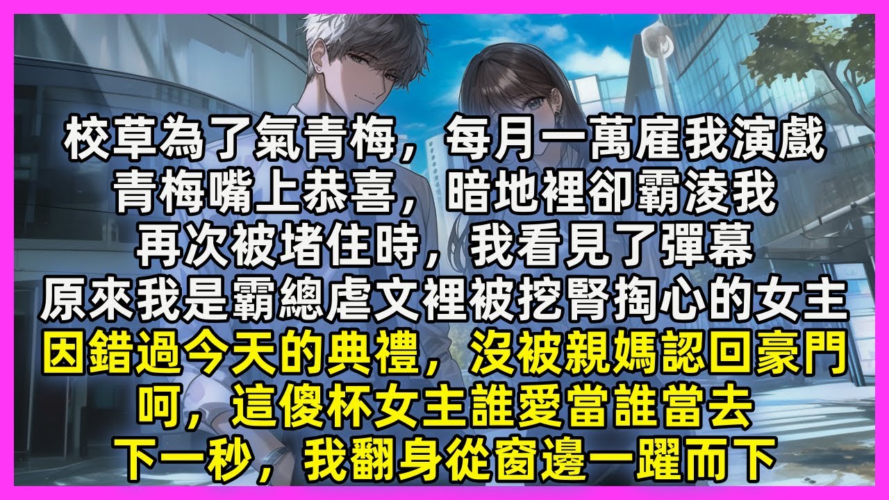 校草為了氣青梅，每月一萬雇我演戲，青梅嘴上恭喜，暗地裡卻霸淩我，再次被堵住時，我看見了彈幕，原來我是霸總虐文裡被挖腎掏心的女主，因錯過今天的典禮，沒被親媽認回豪門，呵，這傻杯女主誰愛當誰當去