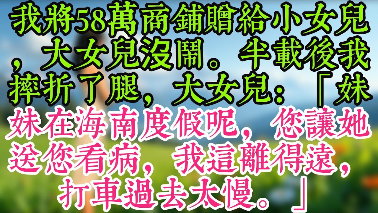 我將58萬商鋪贈給小女兒，大女兒沒鬧。半載後我摔折了腿，大女兒：「妹妹在海南度假呢，您讓她送您看病，我這離得遠，打車過去太慢。」