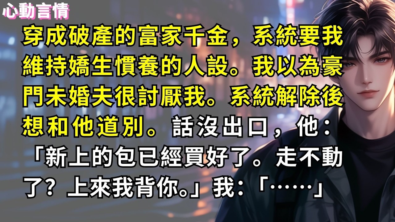 穿成破產的富家千金，系統要我維持嬌生慣養的人設。我以為豪門未婚夫很討厭我。系統解除後想和他道別。話沒出口，他：「新上的包已經買好了。走不動了？上來我背你。」我：「……」