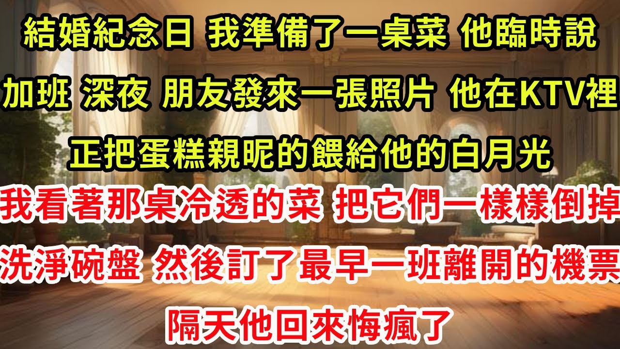 結婚紀念日，我準備了一桌菜。他臨時說加班。深夜，朋友發來一張照片，他在KTV裡，正把蛋糕親昵的餵給他的白月光。我看著那桌冷透的菜，把它們一樣樣倒掉，洗淨碗盤。然後訂了最早一班離開的機票，隔天他回來悔瘋
