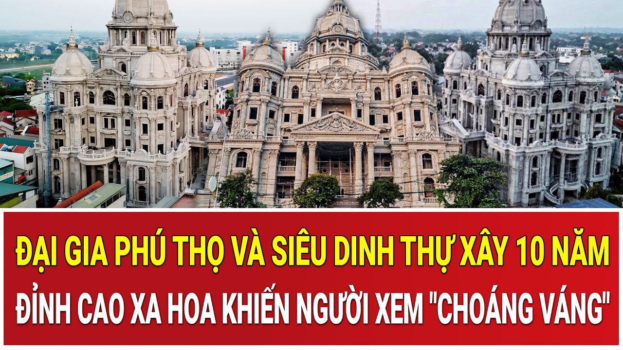 Đại gia Phú Thọ và siêu dinh thự xây 10 năm: Đỉnh cao xa hoa khiến người xem 