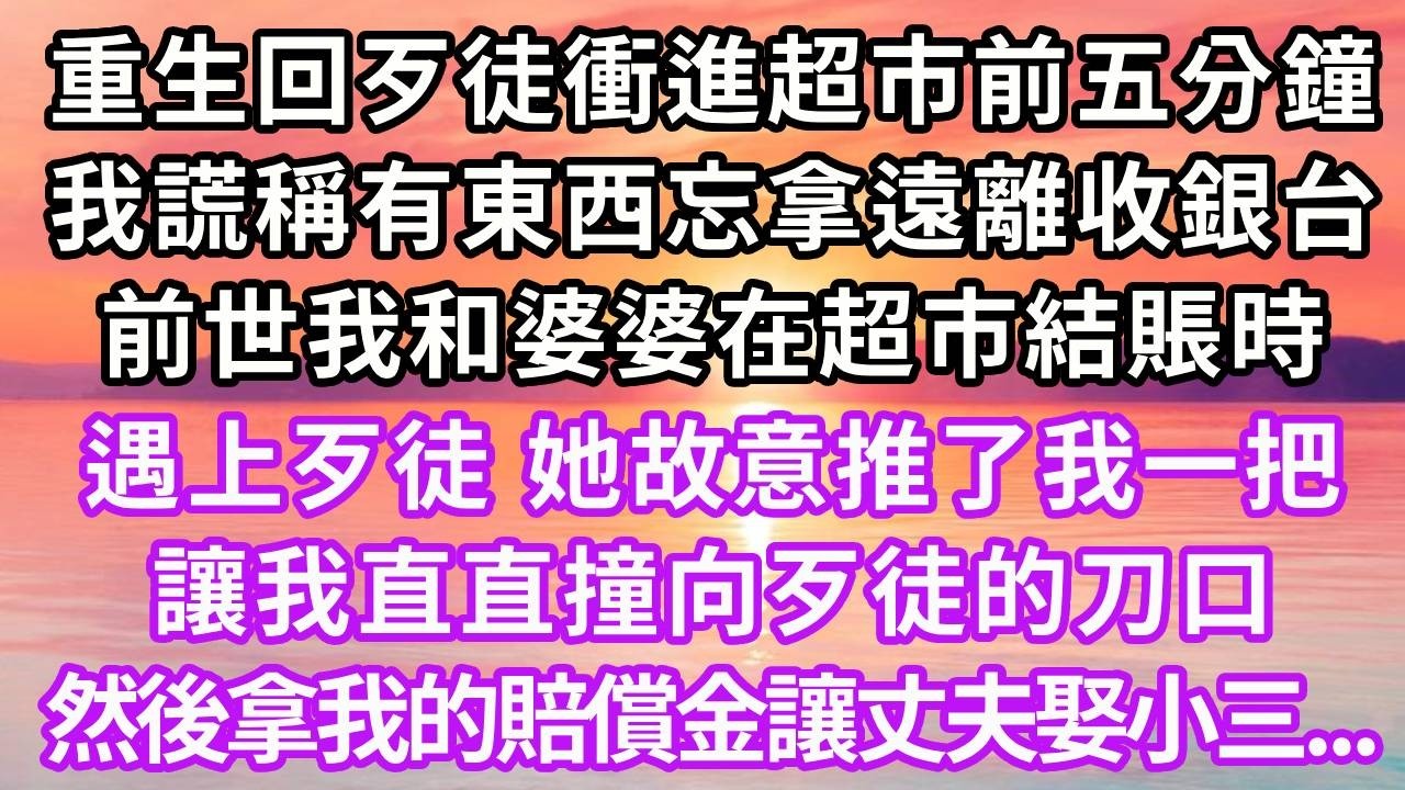 重生回歹徒衝進超市前五分鐘，我謊稱有東西忘拿遠離收銀台，前世我和婆婆在超市結賬時，遇上歹徒，她故意推了我一把，讓我直直撞向歹徒的刀口，拿我的賠償金讓丈夫娶小三...#重生 #大女主 #情感 #復仇