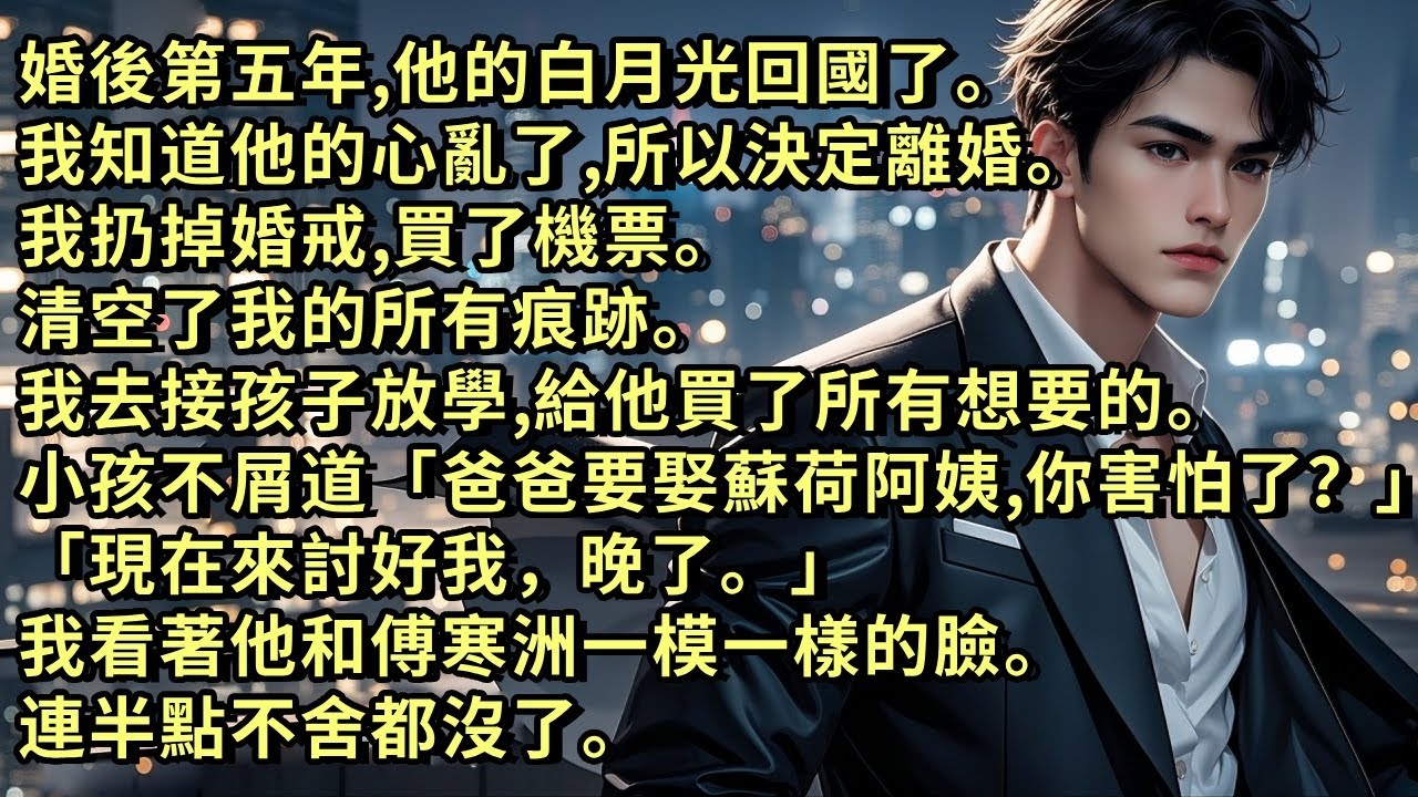 婚後第五年，他的白月光回國。我決定離婚。我扔掉婚戒買了機票。清空了我的所有痕跡。去接孩子放學，給他買了所有想要的。小孩不屑道「爸爸要娶蘇荷阿姨，你害怕了？現在來討好我，晚了。」我連半點不舍都沒了。