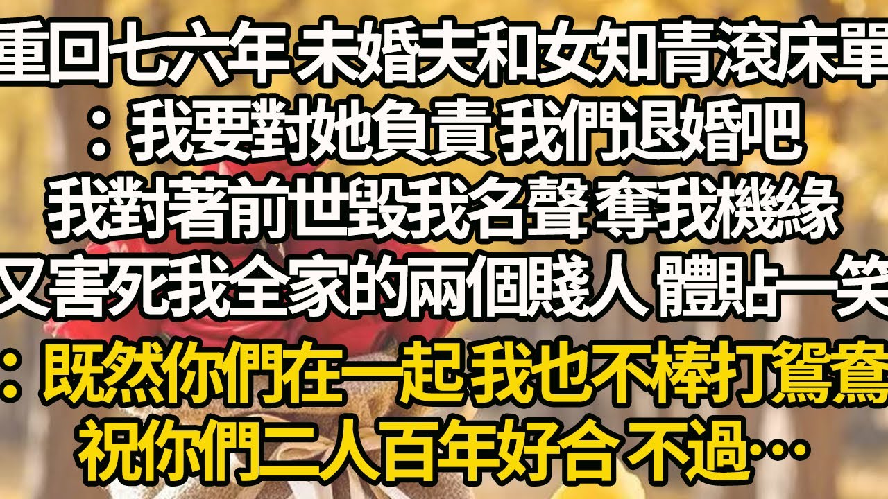 【完結】重回七六年 未婚夫和女知青滾床單：我要對她負責 我們退婚吧，我對著前世毀我名聲 奪我機緣，又害死我全家的兩個賤人 體貼一笑：既然你們在一起 我也不棒打鴛鴦，祝你們二人百年好合 不過…