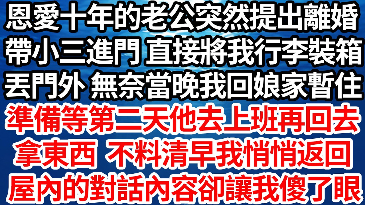 恩愛十年的老公突然提出離婚，帶小三進門 直接將我行李裝箱，丟門外 無奈當晚我回娘家暫住，準備等第二天他去上班再回去，拿東西 不料清早我悄悄返回，屋內傳出的對話聲卻讓我當場傻眼【倫理】【都市】