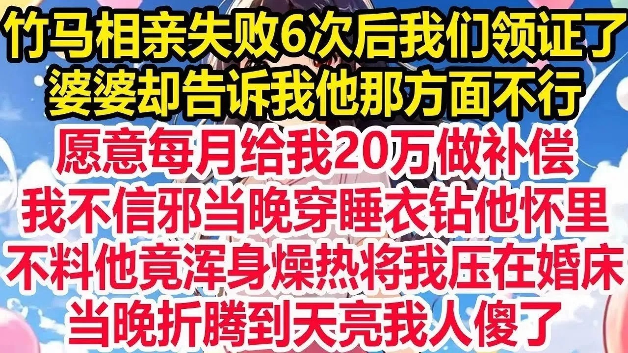 竹马相亲失败6次后我们领证了，婆婆却告诉我他那方面不行，愿意每月给我20万做补偿，我不信邪当晚穿睡衣钻他怀里，不料他竟浑身燥热将我压在婚床，当晚折腾到天亮我人傻了！