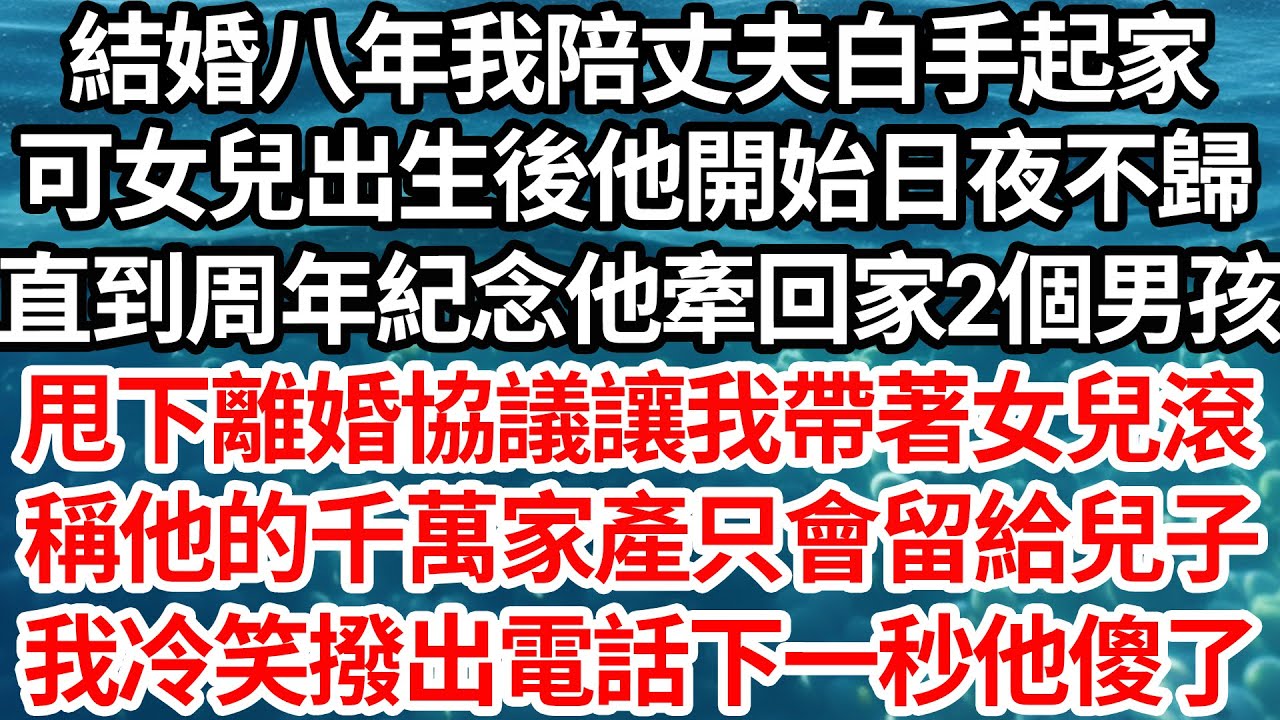 結婚八年我陪丈夫白手起家，可女兒出生後他開始日夜不歸，直到周年紀念他牽回家2個男孩，甩下離婚協議讓我帶著女兒滾，稱他的千萬家產只會留給兒子，我冷笑撥出電話下一秒他傻了【倫理】【都市】