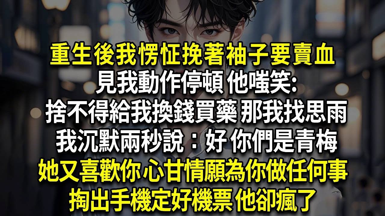 重生後我愣怔挽著袖子要賣血，見我動作停頓 他嗤笑:捨不得給我換錢買藥 那我找思雨，我沉默兩秒說：好 你們是青梅，她又喜歡你 心甘情願為你做任何事，掏出手機定好機票 他卻瘋了