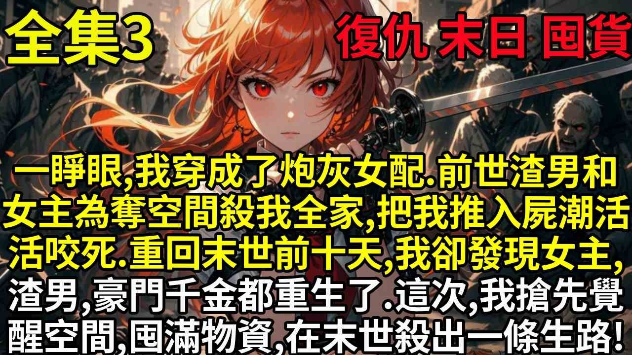 【3】一睜眼，我穿成了炮灰女配。前世，渣男和女主為奪空間滅我全家，把我推入屍潮活活咬死。重回末世前十天，我卻發現女主、渣男、豪門千金都重生了。這一世，我搶先覺醒空間，囤滿物資，在末世殺出一條生路！