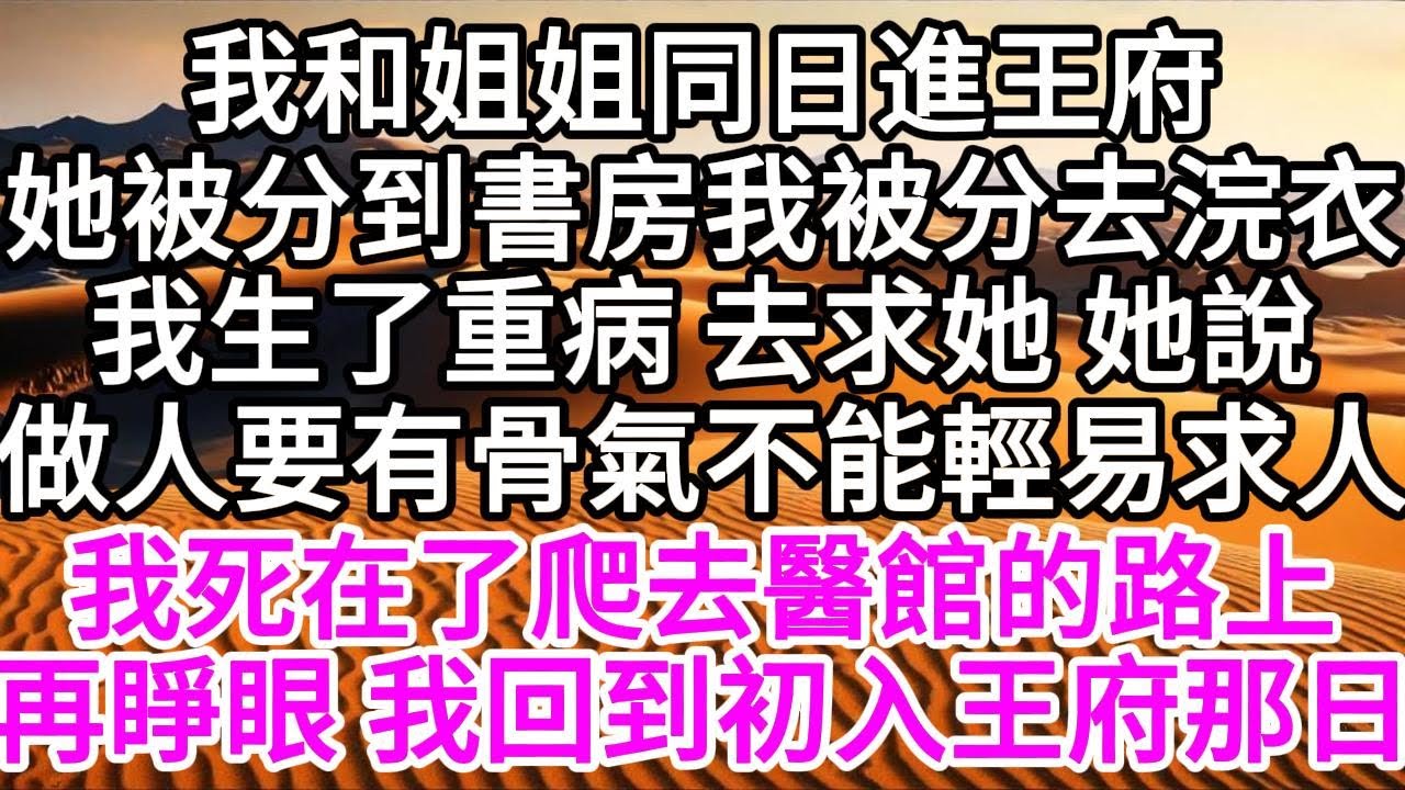 我和姐姐同日進王府，她被分到書房，我被分去浣衣，我生了重病 去求她，她說，做人要有骨氣，不能輕易求人，我死在了爬去醫館的路上，再睜眼，我回到初入王府那日 【美好人生】